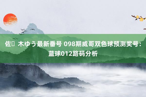 佐々木ゆう最新番号 098期威哥双色球预测奖号：蓝球012路码分析
