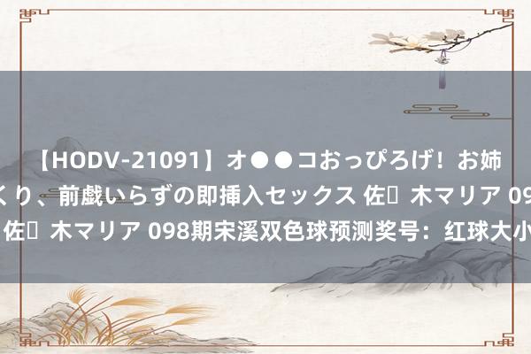 【HODV-21091】オ●●コおっぴろげ！お姉ちゃん 四六時中濡れまくり、前戯いらずの即挿入セックス 佐々木マリア 098期宋溪双色球预测奖号：红球大小比保举