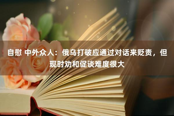 自慰 中外众人：俄乌打破应通过对话来贬责，但现时劝和促谈难度很大