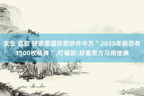 女生 自慰 好意思国防部炒作中方＂2035年前恐有1500枚核弹＂，叮嘱部:好意思方习用伎俩