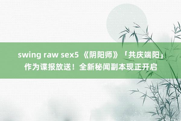 swing raw sex5 《阴阳师》「共庆端阳」作为谍报放送！全新秘闻副本现正开启