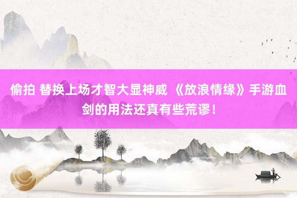 偷拍 替换上场才智大显神威 《放浪情缘》手游血剑的用法还真有些荒谬！