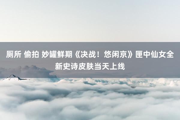 厕所 偷拍 妙罐鲜期《决战！悠闲京》匣中仙女全新史诗皮肤当天上线