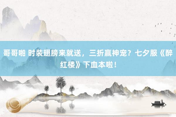 哥哥啪 时装翅膀来就送，三折赢神宠？七夕服《醉红楼》下血本啦！