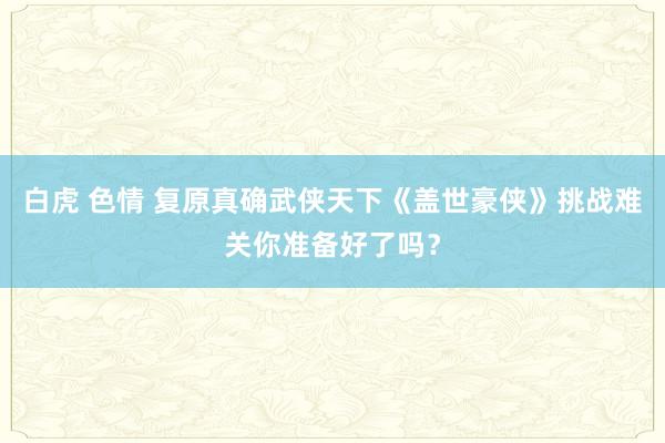 白虎 色情 复原真确武侠天下《盖世豪侠》挑战难关你准备好了吗？