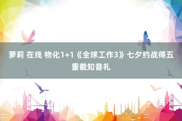 萝莉 在线 物化1+1《全球工作3》七夕约战得五重截知音礼