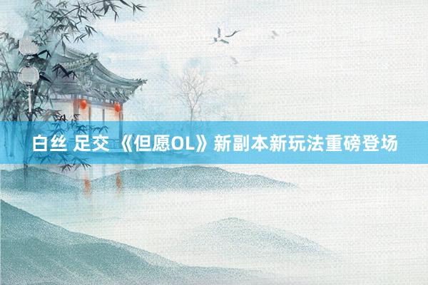 白丝 足交 《但愿OL》新副本新玩法重磅登场