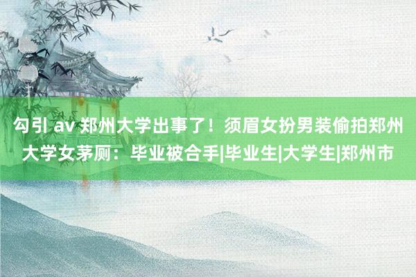 勾引 av 郑州大学出事了！须眉女扮男装偷拍郑州大学女茅厕：毕业被合手|毕业生|大学生|郑州市