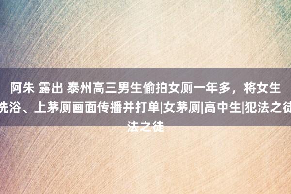 阿朱 露出 泰州高三男生偷拍女厕一年多，将女生洗浴、上茅厕画面传播并打单|女茅厕|高中生|犯法之徒