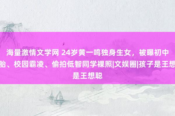 海量激情文学网 24岁黄一鸣独身生女，被曝初中打胎、校园霸凌、偷拍低智同学裸照|文娱圈|孩子是王想聪