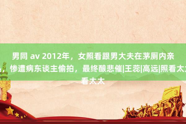 男同 av 2012年，女照看跟男大夫在茅厕内亲热，惨遭病东谈主偷拍，最终酿悲催|王蕊|高远|照看太太