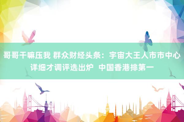 哥哥干嘛压我 群众财经头条：宇宙大王人市市中心详细才调评选出炉  中国香港排第一