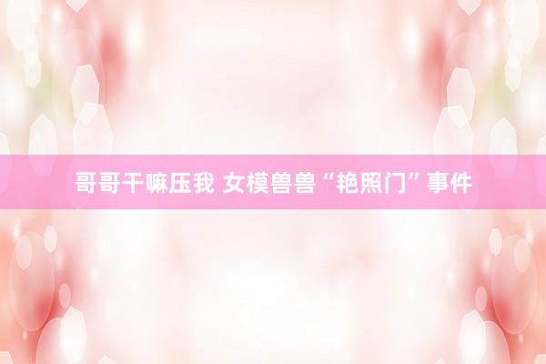 哥哥干嘛压我 女模兽兽“艳照门”事件