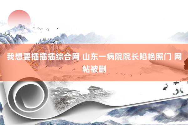 我想要插插插综合网 山东一病院院长陷艳照门 网帖被删