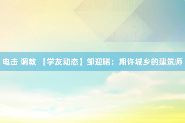 电击 调教 【学友动态】邹迎晞：期许城乡的建筑师