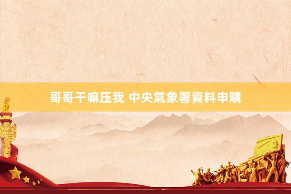 哥哥干嘛压我 中央氣象署資料申購