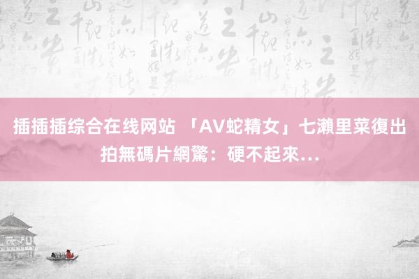 插插插综合在线网站 「AV蛇精女」七瀨里菜復出拍無碼片　網驚：硬不起來…