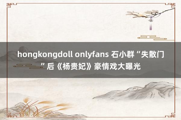 hongkongdoll onlyfans 石小群“失散门”后《杨贵妃》豪情戏大曝光