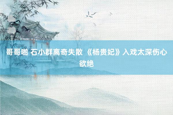 哥哥啪 石小群离奇失散 《杨贵妃》入戏太深伤心欲绝