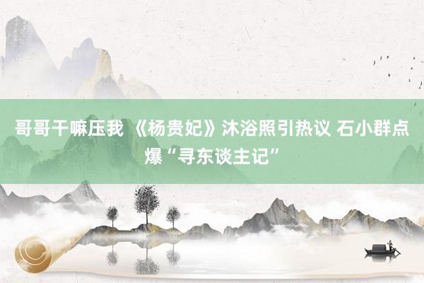 哥哥干嘛压我 《杨贵妃》沐浴照引热议 石小群点爆“寻东谈主记”