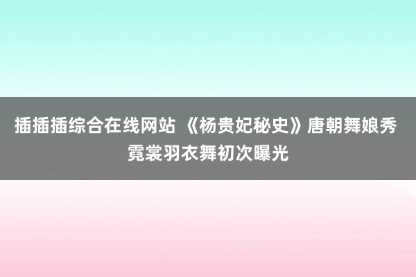 插插插综合在线网站 《杨贵妃秘史》唐朝舞娘秀 霓裳羽衣舞初次曝光