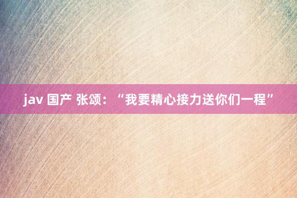 jav 国产 张颂：“我要精心接力送你们一程”