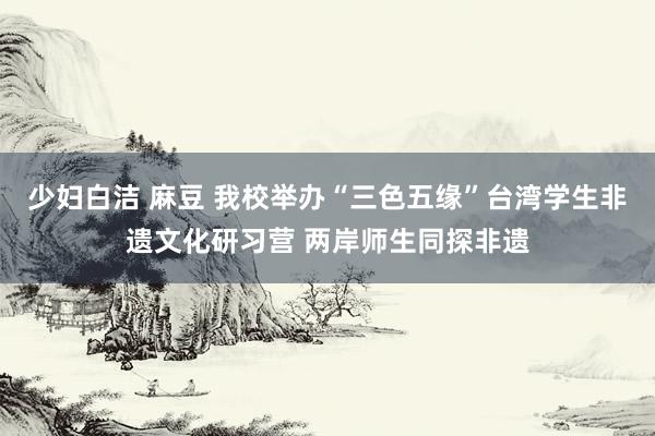 少妇白洁 麻豆 我校举办“三色五缘”台湾学生非遗文化研习营 两岸师生同探非遗