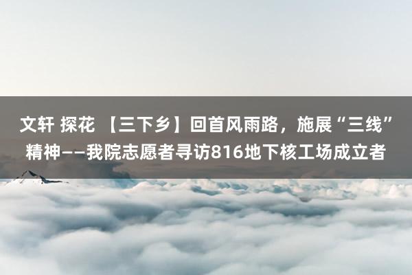 文轩 探花 【三下乡】回首风雨路，施展“三线”精神——我院志愿者寻访816地下核工场成立者