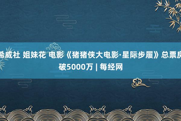 希威社 姐妹花 电影《猪猪侠大电影·星际步履》总票房破5000万 | 每经网
