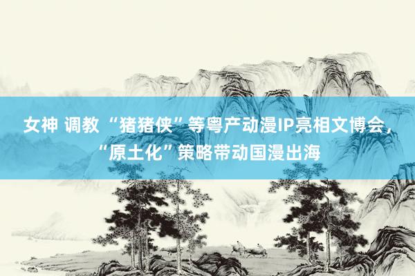 女神 调教 “猪猪侠”等粤产动漫IP亮相文博会，“原土化”策略带动国漫出海
