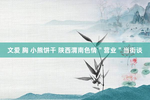 文爱 胸 小熊饼干 陕西渭南色情＂营业＂当街谈