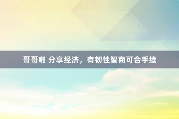 哥哥啪 分享经济，有韧性智商可合手续