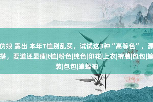 伪娘 露出 本年T恤别乱买，试试这3种“高等色”，漂后百搭，要道还显瘦|t恤|粉色|纯色|印花|上衣|裤装|包包|蝙蝠袖