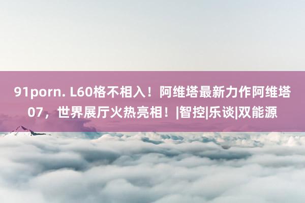91porn. L60格不相入！阿维塔最新力作阿维塔07，世界展厅火热亮相！|智控|乐谈|双能源