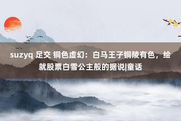 suzyq 足交 铜色虚幻：白马王子铜陵有色，绘就股票白雪公主般的据说|童话
