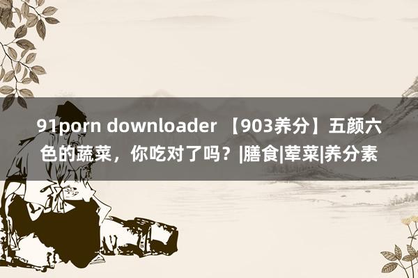 91porn downloader 【903养分】五颜六色的蔬菜，你吃对了吗？|膳食|荤菜|养分素