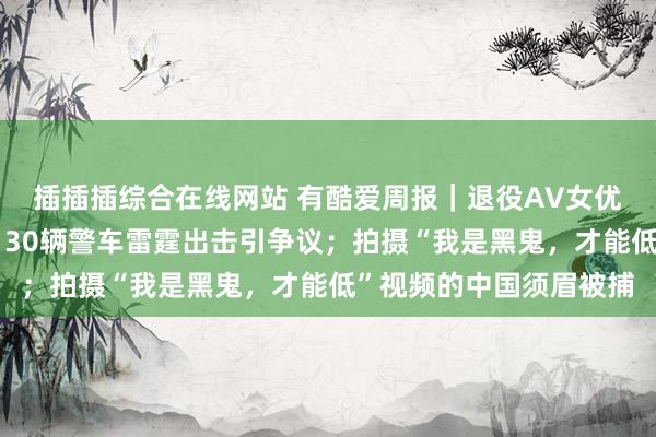 插插插综合在线网站 有酷爱周报｜退役AV女优举报百东谈主性派对，30辆警车雷霆出击引争议；拍摄“我是黑鬼，才能低”视频的中国须眉被捕