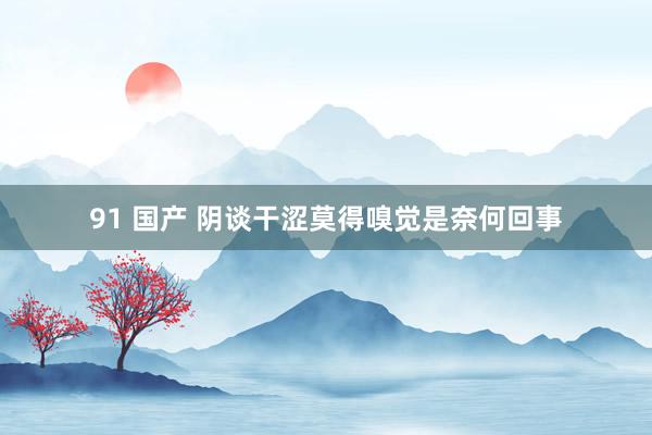 91 国产 阴谈干涩莫得嗅觉是奈何回事