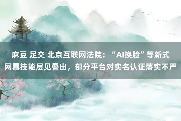 麻豆 足交 北京互联网法院：“AI换脸”等新式网暴技能层见叠出，部分平台对实名认证落实不严