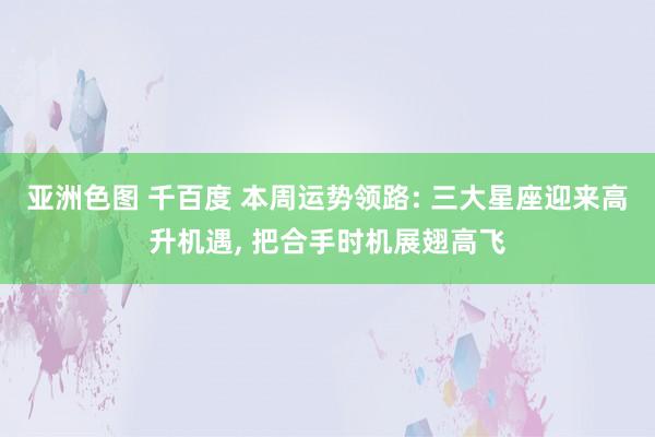 亚洲色图 千百度 本周运势领路: 三大星座迎来高升机遇， 把合手时机展翅高飞