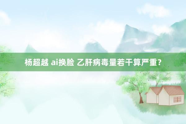 杨超越 ai换脸 乙肝病毒量若干算严重?