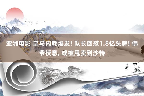 亚洲电影 皇马内耗爆发! 队长回怼1.8亿头牌! 佛爷授意， 或被甩卖到沙特