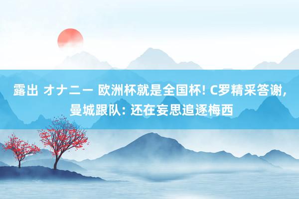 露出 オナニー 欧洲杯就是全国杯! C罗精采答谢， 曼城跟队: 还在妄思追逐梅西