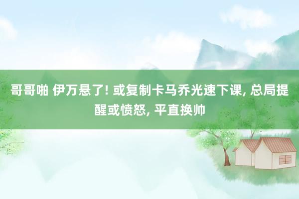 哥哥啪 伊万悬了! 或复制卡马乔光速下课， 总局提醒或愤怒， 平直换帅