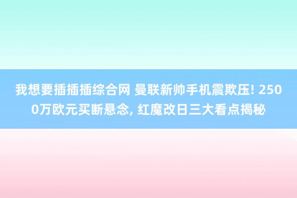 我想要插插插综合网 曼联新帅手机震欺压! 2500万欧元买断悬念， 红魔改日三大看点揭秘
