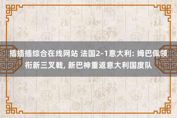 插插插综合在线网站 法国2-1意大利: 姆巴佩领衔新三叉戟， 新巴神重返意大利国度队