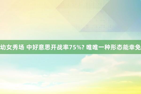幼女秀场 中好意思开战率75%? 唯唯一种形态能幸免
