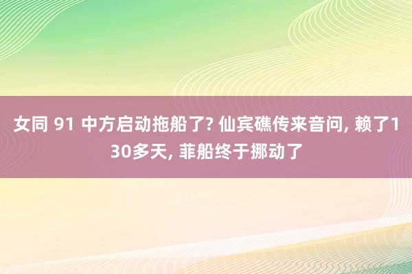 女同 91 中方启动拖船了? 仙宾礁传来音问， 赖了130多天， 菲船终于挪动了