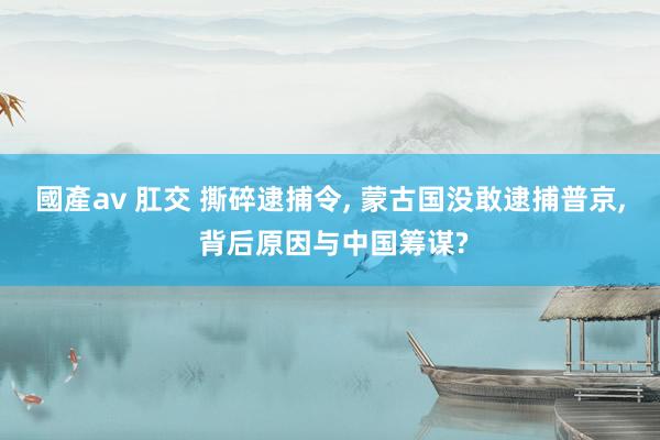 國產av 肛交 撕碎逮捕令， 蒙古国没敢逮捕普京， 背后原因与中国筹谋?