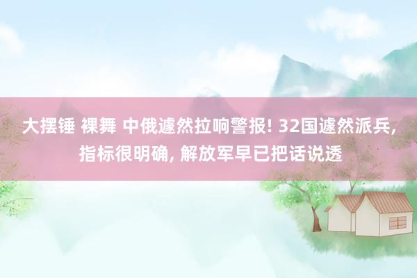 大摆锤 裸舞 中俄遽然拉响警报! 32国遽然派兵， 指标很明确， 解放军早已把话说透
